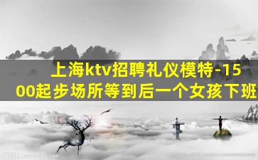 上海ktv招聘礼仪模特-1500起步场所等到后一个女孩下班